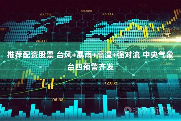推荐配资股票 台风+暴雨+高温+强对流 中央气象台四预警齐发