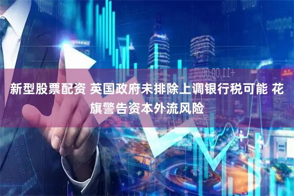 新型股票配资 英国政府未排除上调银行税可能 花旗警告资本外流风险