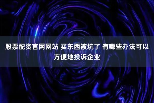 股票配资官网网站 买东西被坑了 有哪些办法可以方便地投诉企业
