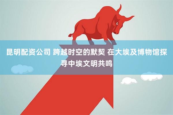 昆明配资公司 跨越时空的默契 在大埃及博物馆探寻中埃文明共鸣