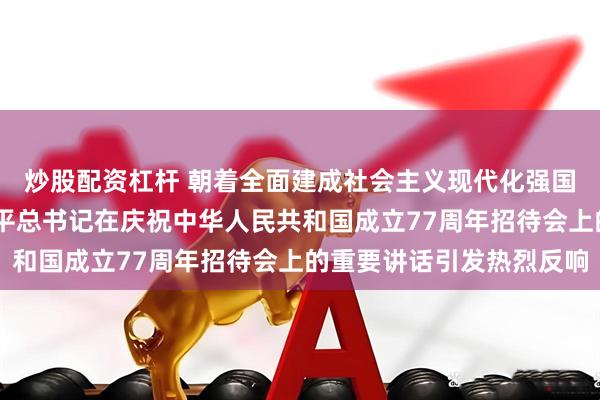 炒股配资杠杆 朝着全面建成社会主义现代化强国目标奋勇前进——习近平总书记在庆祝中华人民共和国成立77周年招待会上的重要讲话引发热烈反响