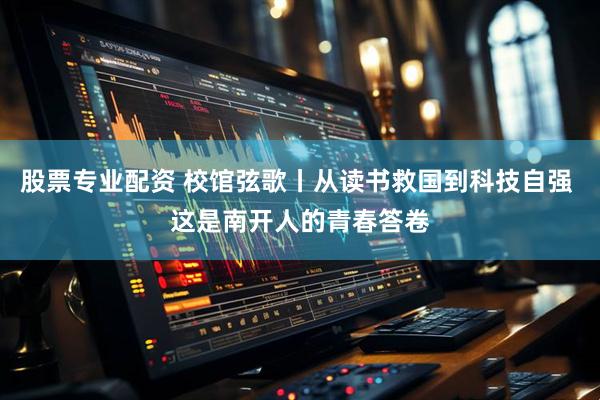 股票专业配资 校馆弦歌丨从读书救国到科技自强 这是南开人的青春答卷